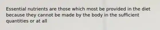 Essential nutrients are those which most be provided in the diet because they cannot be made by the body in the sufficient quantities or at all