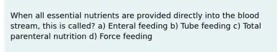 When all essential nutrients are provided directly into <a href='https://www.questionai.com/knowledge/k7oXMfj7lk-the-blood' class='anchor-knowledge'>the blood</a> stream, this is called? a) Enteral feeding b) Tube feeding c) Total parenteral nutrition d) Force feeding