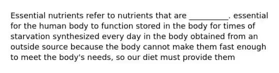 Essential nutrients refer to nutrients that are __________. essential for the human body to function stored in the body for times of starvation synthesized every day in the body obtained from an outside source because the body cannot make them fast enough to meet the body's needs, so our diet must provide them