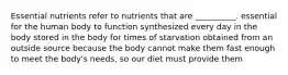 Essential nutrients refer to nutrients that are __________. essential for the human body to function synthesized every day in the body stored in the body for times of starvation obtained from an outside source because the body cannot make them fast enough to meet the body's needs, so our diet must provide them