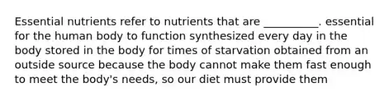 Essential nutrients refer to nutrients that are __________. essential for the human body to function synthesized every day in the body stored in the body for times of starvation obtained from an outside source because the body cannot make them fast enough to meet the body's needs, so our diet must provide them