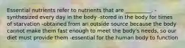 Essential nutrients refer to nutrients that are __________. -synthesized every day in the body -stored in the body for times of starvation -obtained from an outside source because the body cannot make them fast enough to meet the body's needs, so our diet must provide them -essential for the human body to function