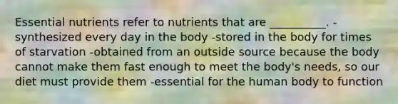 Essential nutrients refer to nutrients that are __________. -synthesized every day in the body -stored in the body for times of starvation -obtained from an outside source because the body cannot make them fast enough to meet the body's needs, so our diet must provide them -essential for the human body to function