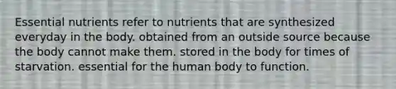 Essential nutrients refer to nutrients that are synthesized everyday in the body. obtained from an outside source because the body cannot make them. stored in the body for times of starvation. essential for the human body to function.