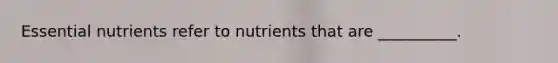 Essential nutrients refer to nutrients that are __________.