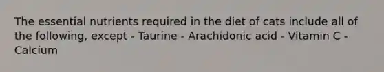 The essential nutrients required in the diet of cats include all of the following, except - Taurine - Arachidonic acid - Vitamin C - Calcium