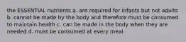 the ESSENTIAL nutrients a. are required for infants but not adults b. cannot be made by the body and therefore must be consumed to maintain health c. can be made in the body when they are needed d. must be consumed at every meal