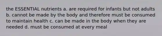 the ESSENTIAL nutrients a. are required for infants but not adults b. cannot be made by the body and therefore must be consumed to maintain health c. can be made in the body when they are needed d. must be consumed at every meal