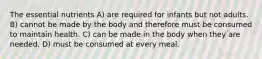 The essential nutrients A) are required for infants but not adults. B) cannot be made by the body and therefore must be consumed to maintain health. C) can be made in the body when they are needed. D) must be consumed at every meal.