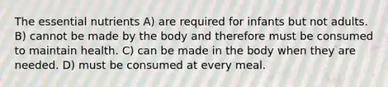 The essential nutrients A) are required for infants but not adults. B) cannot be made by the body and therefore must be consumed to maintain health. C) can be made in the body when they are needed. D) must be consumed at every meal.