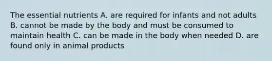 The essential nutrients A. are required for infants and not adults B. cannot be made by the body and must be consumed to maintain health C. can be made in the body when needed D. are found only in animal products