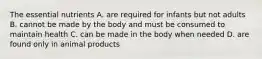 The essential nutrients A. are required for infants but not adults B. cannot be made by the body and must be consumed to maintain health C. can be made in the body when needed D. are found only in animal products