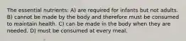 The essential nutrients: A) are required for infants but not adults. B) cannot be made by the body and therefore must be consumed to maintain health. C) can be made in the body when they are needed. D) must be consumed at every meal.