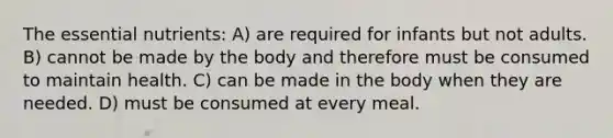 The essential nutrients: A) are required for infants but not adults. B) cannot be made by the body and therefore must be consumed to maintain health. C) can be made in the body when they are needed. D) must be consumed at every meal.