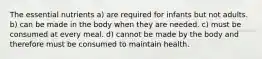 The essential nutrients a) are required for infants but not adults. b) can be made in the body when they are needed. c) must be consumed at every meal. d) cannot be made by the body and therefore must be consumed to maintain health.