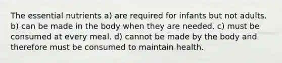 The essential nutrients a) are required for infants but not adults. b) can be made in the body when they are needed. c) must be consumed at every meal. d) cannot be made by the body and therefore must be consumed to maintain health.