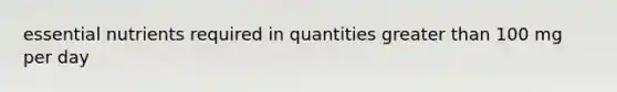 essential nutrients required in quantities greater than 100 mg per day