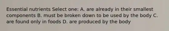 Essential nutrients Select one: A. are already in their smallest components B. must be broken down to be used by the body C. are found only in foods D. are produced by the body