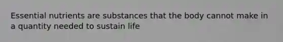 Essential nutrients are substances that the body cannot make in a quantity needed to sustain life