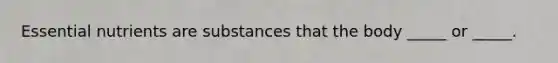 Essential nutrients are substances that the body _____ or _____.