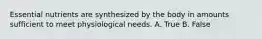 Essential nutrients are synthesized by the body in amounts sufficient to meet physiological needs. A. True B. False