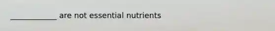 ____________ are not essential nutrients