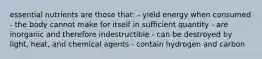 essential nutrients are those that: - yield energy when consumed - the body cannot make for itself in sufficient quantity - are inorganic and therefore indestructible - can be destroyed by light, heat, and chemical agents - contain hydrogen and carbon