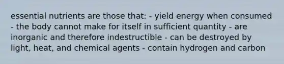 essential nutrients are those that: - yield energy when consumed - the body cannot make for itself in sufficient quantity - are inorganic and therefore indestructible - can be destroyed by light, heat, and chemical agents - contain hydrogen and carbon