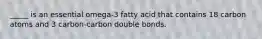 _____ is an essential omega-3 fatty acid that contains 18 carbon atoms and 3 carbon-carbon double bonds.