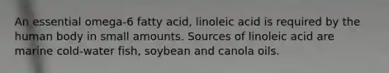 An essential omega-6 fatty acid, linoleic acid is required by the human body in small amounts. Sources of linoleic acid are marine cold-water fish, soybean and canola oils.