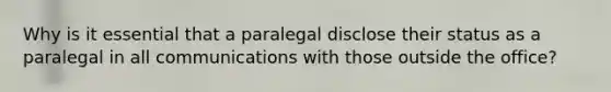 Why is it essential that a paralegal disclose their status as a paralegal in all communications with those outside the office?