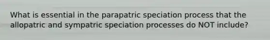 What is essential in the parapatric speciation process that the allopatric and sympatric speciation processes do NOT include?