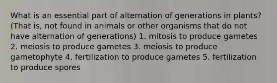 What is an essential part of alternation of generations in plants? (That is, not found in animals or other organisms that do not have alternation of generations) 1. mitosis to produce gametes 2. meiosis to produce gametes 3. meiosis to produce gametophyte 4. fertilization to produce gametes 5. fertilization to produce spores