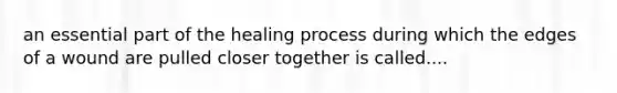 an essential part of the healing process during which the edges of a wound are pulled closer together is called....