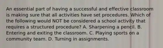 An essential part of having a successful and effective classroom is making sure that all activities have set procedures. Which of the following would NOT be considered a school activity that requires a structured procedure? A. Sharpening a pencil. B. Entering and exiting the classroom. C. Playing sports on a community team. D. Turning in assignments.