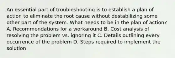 An essential part of troubleshooting is to establish a plan of action to eliminate the root cause without destabilizing some other part of the system. What needs to be in the plan of action? A. Recommendations for a workaround B. Cost analysis of resolving the problem vs. ignoring it C. Details outlining every occurrence of the problem D. Steps required to implement the solution