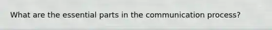 What are the essential parts in the communication process?