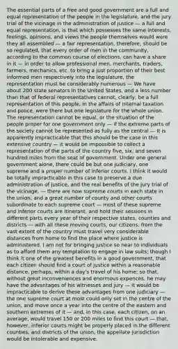 The essential parts of a free and good government are a full and equal representation of the people in the legislature, and the jury trial of the vicinage in the administration of justice — a full and equal representation, is that which possesses the same interests, feelings, opinions, and views the people themselves would were they all assembled — a fair representation, therefore, should be so regulated, that every order of men in the community, according to the common course of elections, can have a share in it — in order to allow professional men, merchants, traders, farmers, mechanics, etc. to bring a just proportion of their best informed men respectively into the legislature, the representation must be considerably numerous — We have about 200 state senators in the United States, and a less number than that of federal representatives cannot, clearly, be a full representation of this people, in the affairs of internal taxation and police, were there but one legislature for the whole union. The representation cannot be equal, or the situation of the people proper for one government only — if the extreme parts of the society cannot be represented as fully as the central — It is apparently impracticable that this should be the case in this extensive country — it would be impossible to collect a representation of the parts of the country five, six, and seven hundred miles from the seat of government. Under one general government alone, there could be but one judiciary, one supreme and a proper number of inferior courts. I think it would be totally impracticable in this case to preserve a due administration of justice, and the real benefits of the jury trial of the vicinage, — there are now supreme courts in each state in the union; and a great number of county and other courts subordinate to each supreme court — most of these supreme and inferior courts are itinerant, and hold their sessions in different parts every year of their respective states, counties and districts — with all these moving courts, our citizens, from the vast extent of the country must travel very considerable distances from home to find the place where justice is administered. I am not for bringing justice so near to individuals as to afford them any temptation to engage in law suits; though I think it one of the greatest benefits in a good government, that each citizen should find a court of justice within a reasonable distance, perhaps, within a day's travel of his home; so that, without great inconveniences and enormous expences, he may have the advantages of his witnesses and jury — it would be impracticable to derive these advantages from one judiciary — the one supreme court at most could only set in the centre of the union, and move once a year into the centre of the eastern and southern extremes of it — and, in this case, each citizen, on an average, would travel 150 or 200 miles to find this court — that, however, inferior courts might be properly placed in the different counties, and districts of the union, the appellate jurisdiction would be intolerable and expensive.