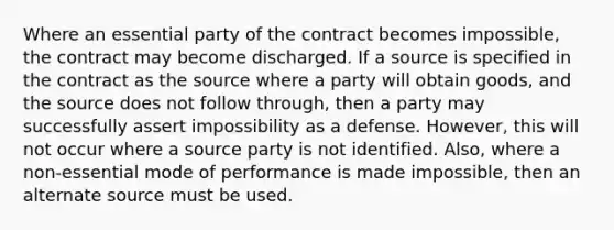 Where an essential party of the contract becomes impossible, the contract may become discharged. If a source is specified in the contract as the source where a party will obtain goods, and the source does not follow through, then a party may successfully assert impossibility as a defense. However, this will not occur where a source party is not identified. Also, where a non-essential mode of performance is made impossible, then an alternate source must be used.