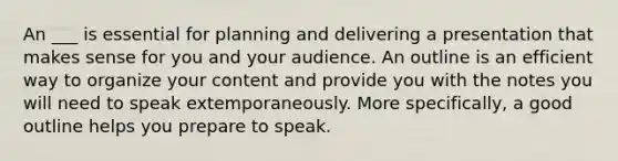 An ___ is essential for planning and delivering a presentation that makes sense for you and your audience. An outline is an efficient way to organize your content and provide you with the notes you will need to speak extemporaneously. More specifically, a good outline helps you prepare to speak.