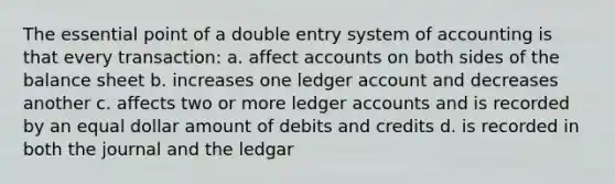 The essential point of a double entry system of accounting is that every transaction: a. affect accounts on both sides of the balance sheet b. increases one ledger account and decreases another c. affects two or more ledger accounts and is recorded by an equal dollar amount of debits and credits d. is recorded in both the journal and the ledgar