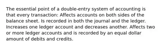 The essential point of a double-entry system of accounting is that every transaction: Affects accounts on both sides of the balance sheet. Is recorded in both the journal and the ledger. Increases one ledger account and decreases another. Affects two or more ledger accounts and is recorded by an equal dollar amount of debits and credits.