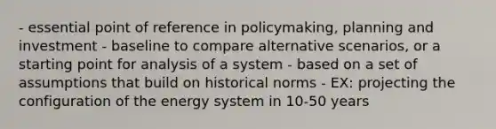 - essential point of reference in policymaking, planning and investment - baseline to compare alternative scenarios, or a starting point for analysis of a system - based on a set of assumptions that build on historical norms - EX: projecting the configuration of the energy system in 10-50 years