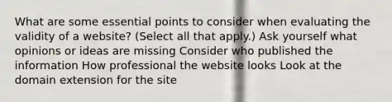 What are some essential points to consider when evaluating the validity of a website? (Select all that apply.) Ask yourself what opinions or ideas are missing Consider who published the information How professional the website looks Look at the domain extension for the site