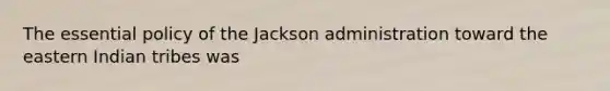 The essential policy of the Jackson administration toward the eastern Indian tribes was