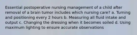 Essential postoperative nursing management of a child after removal of a brain tumor includes which nursing care? a. Turning and positioning every 2 hours b. Measuring all fluid intake and output c. Changing the dressing when it becomes soiled d. Using maximum lighting to ensure accurate observations