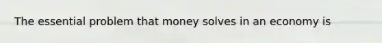 The essential problem that money solves in an economy is