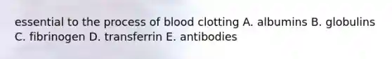 essential to the process of blood clotting A. albumins B. globulins C. fibrinogen D. transferrin E. antibodies