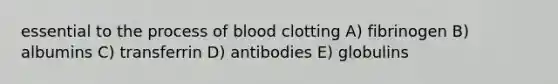 essential to the process of blood clotting A) fibrinogen B) albumins C) transferrin D) antibodies E) globulins