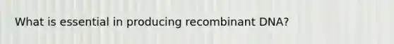 What is essential in producing recombinant DNA?